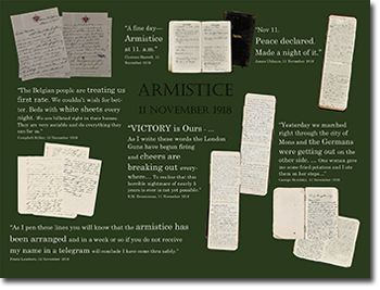 ARMISTICE 11 NOVEMBER 1918.
“A fine day – Armistice at 11. a.m.” Clarence Boswell, 11 November 1918. “Nov 11. Peace declared. Made a night of it”. James Uhlman, 11 November 1918. “The Belgian people are treating us first rate. We couldn't wish for better. Beds with white sheets every night. We are billeted right in their homes. They are very sociable and do everything they can for us.” Campbell Millar, 12 November 1918. “VICTORY is Ours…As I write these words the London uns have begun firing and cheers are breaking out everywhere/ To realize that horrible nightmare of nearly 5 years is over is not yet possible.” R.M. Dennistoun, 11 November 1918. “Yesterday we marched right through the city of Mons and the Germans were getting out on the ther side… One woman gave me some fried potatoes and I ate them on her steps…” George Hambley, 11 November 1918.